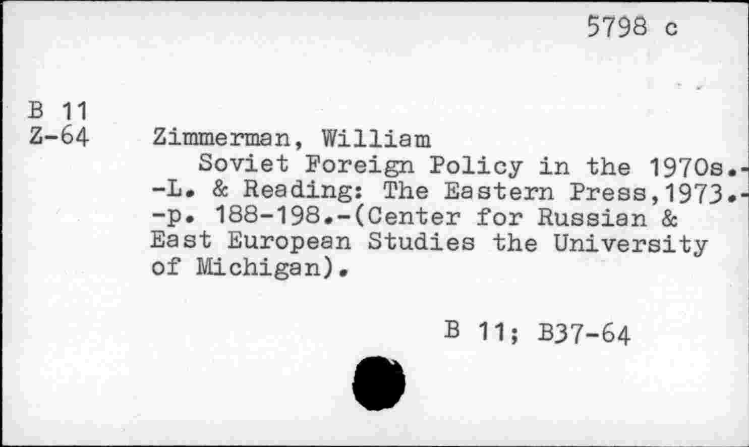 ﻿5798 c
B 11
Z-64 Zimmerman, William
Soviet Foreign Policy in the 1970s. -L. & Reading: The Eastern Press,1973. -p. 188-198.-(Center for Russian & East European Studies the University of Michigan).
B 11; B37-64